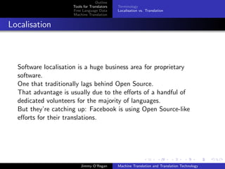 Outline
                     Tools for Translators   Terminology
                     Free Language Data      Localisation vs. Translation
                     Machine Translation


Localisation



  Software localisation is a huge business area for proprietary
  software.
  One that traditionally lags behind Open Source.
  That advantage is usually due to the eﬀorts of a handful of
  dedicated volunteers for the majority of languages.
  But they’re catching up: Facebook is using Open Source-like
  eﬀorts for their translations.




                         Jimmy O’Regan       Machine Translation and Translation Technology
 