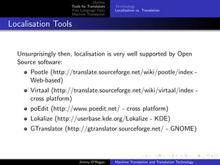 Outline
                     Tools for Translators   Terminology
                     Free Language Data      Localisation vs. Translation
                     Machine Translation


Localisation Tools


  Unsurprisingly then, localisation is very well supported by Open
  Source software:
      Pootle (http://translate.sourceforge.net/wiki/pootle/index -
      Web-based)
      Virtaal (http://translate.sourceforge.net/wiki/virtaal/index -
      cross platform)
      poEdit (http://www.poedit.net/ - cross platform)
      Lokalize (http://userbase.kde.org/Lokalize - KDE)
      GTranslator (http://gtranslator.sourceforge.net/ - GNOME)



                         Jimmy O’Regan       Machine Translation and Translation Technology
 