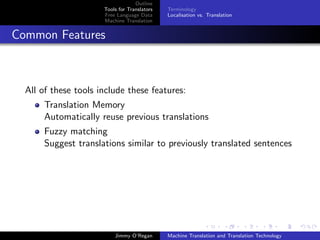 Outline
                      Tools for Translators   Terminology
                      Free Language Data      Localisation vs. Translation
                      Machine Translation


Common Features



  All of these tools include these features:
       Translation Memory
       Automatically reuse previous translations
       Fuzzy matching
       Suggest translations similar to previously translated sentences




                          Jimmy O’Regan       Machine Translation and Translation Technology
 