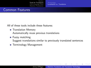 Outline
                      Tools for Translators   Terminology
                      Free Language Data      Localisation vs. Translation
                      Machine Translation


Common Features



  All of these tools include these features:
       Translation Memory
       Automatically reuse previous translations
       Fuzzy matching
       Suggest translations similar to previously translated sentences
       Terminology Management




                          Jimmy O’Regan       Machine Translation and Translation Technology
 