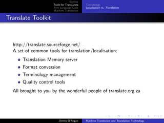 Outline
                     Tools for Translators   Terminology
                     Free Language Data      Localisation vs. Translation
                     Machine Translation


Translate Toolkit



  http://translate.sourceforge.net/
  A set of common tools for translation/localisation:
      Translation Memory server
      Format conversion
      Terminology management
      Quality control tools
  All brought to you by the wonderful people of translate.org.za




                         Jimmy O’Regan       Machine Translation and Translation Technology
 