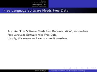 Outline
                    Tools for Translators
                    Free Language Data
                    Machine Translation


Free Language Software Needs Free Data




  Just like “Free Software Needs Free Documentation”, so too does
  Free Language Software need Free Data.
  Usually, this means we have to make it ourselves.




                        Jimmy O’Regan       Machine Translation and Translation Technology
 