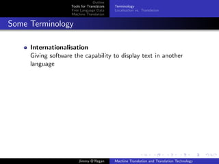 Outline
                    Tools for Translators   Terminology
                    Free Language Data      Localisation vs. Translation
                    Machine Translation


Some Terminology

     Internationalisation
     Giving software the capability to display text in another
     language




                        Jimmy O’Regan       Machine Translation and Translation Technology
 