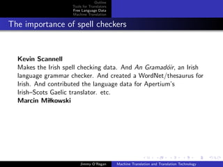 Outline
                    Tools for Translators
                    Free Language Data
                    Machine Translation


The importance of spell checkers


  Kevin Scannell
  Makes the Irish spell checking data. And An Gramad´ir, an Irish
                                                      o
  language grammar checker. And created a WordNet/thesaurus for
  Irish. And contributed the language data for Apertium’s
  Irish–Scots Gaelic translator. etc.
  Marcin Milkowski




                        Jimmy O’Regan       Machine Translation and Translation Technology
 