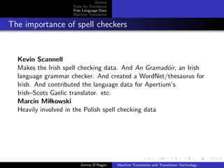 Outline
                    Tools for Translators
                    Free Language Data
                    Machine Translation


The importance of spell checkers


  Kevin Scannell
  Makes the Irish spell checking data. And An Gramad´ir, an Irish
                                                      o
  language grammar checker. And created a WordNet/thesaurus for
  Irish. And contributed the language data for Apertium’s
  Irish–Scots Gaelic translator. etc.
  Marcin Milkowski
  Heavily involved in the Polish spell checking data




                        Jimmy O’Regan       Machine Translation and Translation Technology
 