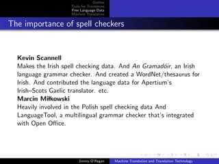 Outline
                    Tools for Translators
                    Free Language Data
                    Machine Translation


The importance of spell checkers


  Kevin Scannell
  Makes the Irish spell checking data. And An Gramad´ir, an Irish
                                                       o
  language grammar checker. And created a WordNet/thesaurus for
  Irish. And contributed the language data for Apertium’s
  Irish–Scots Gaelic translator. etc.
  Marcin Milkowski
  Heavily involved in the Polish spell checking data And
  LanguageTool, a multilingual grammar checker that’s integrated
  with Open Oﬃce.




                        Jimmy O’Regan       Machine Translation and Translation Technology
 