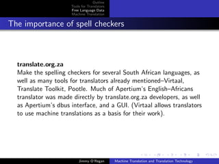 Outline
                     Tools for Translators
                     Free Language Data
                     Machine Translation


The importance of spell checkers



  translate.org.za
  Make the spelling checkers for several South African languages, as
  well as many tools for translators already mentioned–Virtaal,
  Translate Toolkit, Pootle. Much of Apertium’s English–Africans
  translator was made directly by translate.org.za developers, as well
  as Apertium’s dbus interface, and a GUI. (Virtaal allows translators
  to use machine translations as a basis for their work).




                         Jimmy O’Regan       Machine Translation and Translation Technology
 