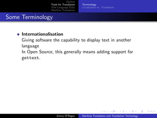 Outline
                    Tools for Translators   Terminology
                    Free Language Data      Localisation vs. Translation
                    Machine Translation


Some Terminology

     Internationalisation
     Giving software the capability to display text in another
     language
     In Open Source, this generally means adding support for
     gettext.




                        Jimmy O’Regan       Machine Translation and Translation Technology
 