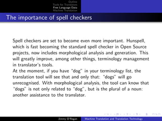 Outline
                     Tools for Translators
                     Free Language Data
                     Machine Translation


The importance of spell checkers


  Spell checkers are set to become even more important. Hunspell,
  which is fast becoming the standard spell checker in Open Source
  projects, now includes morphological analysis and generation. This
  will greatly improve, among other things, terminology management
  in translator’s tools.
  At the moment, if you have “dog” in your terminology list, the
  translation tool will see that and only that: “dogs” will go
  unrecognised. With morphological analysis, the tool can know that
  “dogs” is not only related to “dog”, but is the plural of a noun:
  another assistance to the translator.



                         Jimmy O’Regan       Machine Translation and Translation Technology
 