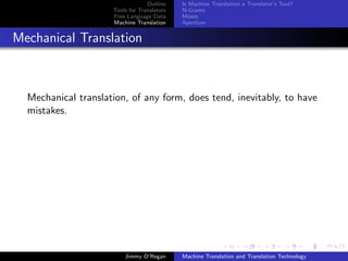 Outline    Is Machine Translation a Translator’s Tool?
                     Tools for Translators   N-Grams
                     Free Language Data      Moses
                     Machine Translation     Apertium


Mechanical Translation



  Mechanical translation, of any form, does tend, inevitably, to have
  mistakes.




                         Jimmy O’Regan       Machine Translation and Translation Technology
 