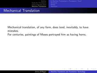 Outline    Is Machine Translation a Translator’s Tool?
                     Tools for Translators   N-Grams
                     Free Language Data      Moses
                     Machine Translation     Apertium


Mechanical Translation



  Mechanical translation, of any form, does tend, inevitably, to have
  mistakes.
  For centuries, paintings of Moses portrayed him as having horns.




                         Jimmy O’Regan       Machine Translation and Translation Technology
 