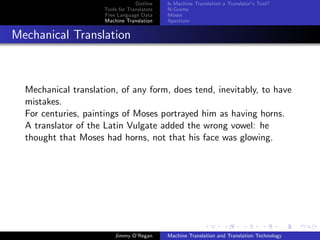 Outline    Is Machine Translation a Translator’s Tool?
                     Tools for Translators   N-Grams
                     Free Language Data      Moses
                     Machine Translation     Apertium


Mechanical Translation



  Mechanical translation, of any form, does tend, inevitably, to have
  mistakes.
  For centuries, paintings of Moses portrayed him as having horns.
  A translator of the Latin Vulgate added the wrong vowel: he
  thought that Moses had horns, not that his face was glowing.




                         Jimmy O’Regan       Machine Translation and Translation Technology
 
