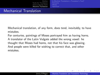 Outline    Is Machine Translation a Translator’s Tool?
                     Tools for Translators   N-Grams
                     Free Language Data      Moses
                     Machine Translation     Apertium


Mechanical Translation



  Mechanical translation, of any form, does tend, inevitably, to have
  mistakes.
  For centuries, paintings of Moses portrayed him as having horns.
  A translator of the Latin Vulgate added the wrong vowel: he
  thought that Moses had horns, not that his face was glowing.
  And people were killed for wishing to correct that, and other
  mistakes.




                         Jimmy O’Regan       Machine Translation and Translation Technology
 