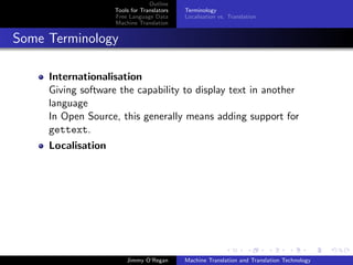 Outline
                    Tools for Translators   Terminology
                    Free Language Data      Localisation vs. Translation
                    Machine Translation


Some Terminology

     Internationalisation
     Giving software the capability to display text in another
     language
     In Open Source, this generally means adding support for
     gettext.
     Localisation




                        Jimmy O’Regan       Machine Translation and Translation Technology
 
