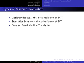 Outline    Is Machine Translation a Translator’s Tool?
                   Tools for Translators   N-Grams
                   Free Language Data      Moses
                   Machine Translation     Apertium


Types of Machine Translation

     Dictionary lookup – the most basic form of MT
     Translation Memory – also, a basic form of MT
     Example Based Machine Translation




                       Jimmy O’Regan       Machine Translation and Translation Technology
 