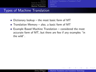 Outline    Is Machine Translation a Translator’s Tool?
                   Tools for Translators   N-Grams
                   Free Language Data      Moses
                   Machine Translation     Apertium


Types of Machine Translation

     Dictionary lookup – the most basic form of MT
     Translation Memory – also, a basic form of MT
     Example Based Machine Translation – considered the most
     accurate form of MT, but there are few if any examples “in
     the wild”.




                       Jimmy O’Regan       Machine Translation and Translation Technology
 