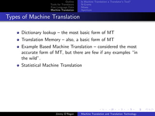 Outline    Is Machine Translation a Translator’s Tool?
                   Tools for Translators   N-Grams
                   Free Language Data      Moses
                   Machine Translation     Apertium


Types of Machine Translation

     Dictionary lookup – the most basic form of MT
     Translation Memory – also, a basic form of MT
     Example Based Machine Translation – considered the most
     accurate form of MT, but there are few if any examples “in
     the wild”.
     Statistical Machine Translation




                       Jimmy O’Regan       Machine Translation and Translation Technology
 
