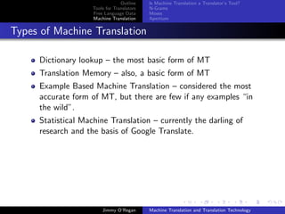 Outline    Is Machine Translation a Translator’s Tool?
                    Tools for Translators   N-Grams
                    Free Language Data      Moses
                    Machine Translation     Apertium


Types of Machine Translation

     Dictionary lookup – the most basic form of MT
     Translation Memory – also, a basic form of MT
     Example Based Machine Translation – considered the most
     accurate form of MT, but there are few if any examples “in
     the wild”.
     Statistical Machine Translation – currently the darling of
     research and the basis of Google Translate.




                        Jimmy O’Regan       Machine Translation and Translation Technology
 