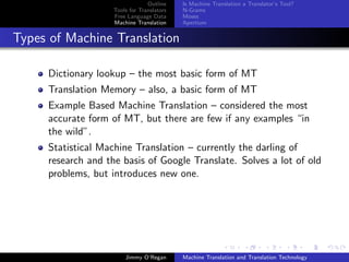 Outline    Is Machine Translation a Translator’s Tool?
                    Tools for Translators   N-Grams
                    Free Language Data      Moses
                    Machine Translation     Apertium


Types of Machine Translation

     Dictionary lookup – the most basic form of MT
     Translation Memory – also, a basic form of MT
     Example Based Machine Translation – considered the most
     accurate form of MT, but there are few if any examples “in
     the wild”.
     Statistical Machine Translation – currently the darling of
     research and the basis of Google Translate. Solves a lot of old
     problems, but introduces new one.




                        Jimmy O’Regan       Machine Translation and Translation Technology
 