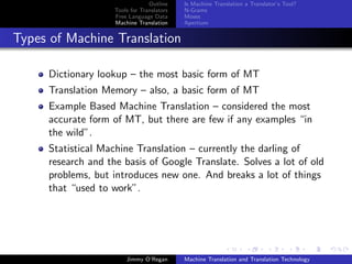 Outline    Is Machine Translation a Translator’s Tool?
                    Tools for Translators   N-Grams
                    Free Language Data      Moses
                    Machine Translation     Apertium


Types of Machine Translation

     Dictionary lookup – the most basic form of MT
     Translation Memory – also, a basic form of MT
     Example Based Machine Translation – considered the most
     accurate form of MT, but there are few if any examples “in
     the wild”.
     Statistical Machine Translation – currently the darling of
     research and the basis of Google Translate. Solves a lot of old
     problems, but introduces new one. And breaks a lot of things
     that “used to work”.




                        Jimmy O’Regan       Machine Translation and Translation Technology
 