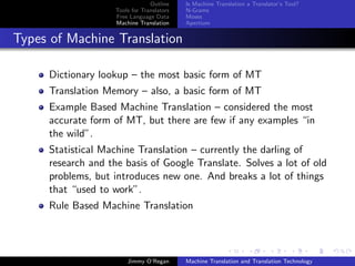 Outline    Is Machine Translation a Translator’s Tool?
                    Tools for Translators   N-Grams
                    Free Language Data      Moses
                    Machine Translation     Apertium


Types of Machine Translation

     Dictionary lookup – the most basic form of MT
     Translation Memory – also, a basic form of MT
     Example Based Machine Translation – considered the most
     accurate form of MT, but there are few if any examples “in
     the wild”.
     Statistical Machine Translation – currently the darling of
     research and the basis of Google Translate. Solves a lot of old
     problems, but introduces new one. And breaks a lot of things
     that “used to work”.
     Rule Based Machine Translation




                        Jimmy O’Regan       Machine Translation and Translation Technology
 