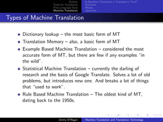Outline    Is Machine Translation a Translator’s Tool?
                    Tools for Translators   N-Grams
                    Free Language Data      Moses
                    Machine Translation     Apertium


Types of Machine Translation

     Dictionary lookup – the most basic form of MT
     Translation Memory – also, a basic form of MT
     Example Based Machine Translation – considered the most
     accurate form of MT, but there are few if any examples “in
     the wild”.
     Statistical Machine Translation – currently the darling of
     research and the basis of Google Translate. Solves a lot of old
     problems, but introduces new one. And breaks a lot of things
     that “used to work”.
     Rule Based Machine Translation – The oldest kind of MT,
     dating back to the 1950s.


                        Jimmy O’Regan       Machine Translation and Translation Technology
 