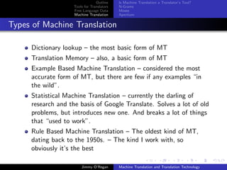 Outline    Is Machine Translation a Translator’s Tool?
                    Tools for Translators   N-Grams
                    Free Language Data      Moses
                    Machine Translation     Apertium


Types of Machine Translation

     Dictionary lookup – the most basic form of MT
     Translation Memory – also, a basic form of MT
     Example Based Machine Translation – considered the most
     accurate form of MT, but there are few if any examples “in
     the wild”.
     Statistical Machine Translation – currently the darling of
     research and the basis of Google Translate. Solves a lot of old
     problems, but introduces new one. And breaks a lot of things
     that “used to work”.
     Rule Based Machine Translation – The oldest kind of MT,
     dating back to the 1950s. – The kind I work with, so
     obviously it’s the best

                        Jimmy O’Regan       Machine Translation and Translation Technology
 