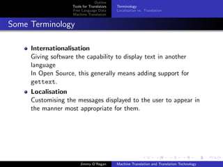 Outline
                    Tools for Translators   Terminology
                    Free Language Data      Localisation vs. Translation
                    Machine Translation


Some Terminology

     Internationalisation
     Giving software the capability to display text in another
     language
     In Open Source, this generally means adding support for
     gettext.
     Localisation
     Customising the messages displayed to the user to appear in
     the manner most appropriate for them.




                        Jimmy O’Regan       Machine Translation and Translation Technology
 