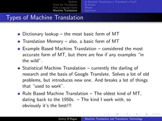 Outline    Is Machine Translation a Translator’s Tool?
                    Tools for Translators   N-Grams
                    Free Language Data      Moses
                    Machine Translation     Apertium


Types of Machine Translation

     Dictionary lookup – the most basic form of MT
     Translation Memory – also, a basic form of MT
     Example Based Machine Translation – considered the most
     accurate form of MT, but there are few if any examples “in
     the wild”.
     Statistical Machine Translation – currently the darling of
     research and the basis of Google Translate. Solves a lot of old
     problems, but introduces new one. And breaks a lot of things
     that “used to work”.
     Rule Based Machine Translation – The oldest kind of MT,
     dating back to the 1950s. – The kind I work with, so
     obviously it’s the best!!!

                        Jimmy O’Regan       Machine Translation and Translation Technology
 