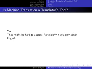 Outline    Is Machine Translation a Translator’s Tool?
                     Tools for Translators   N-Grams
                     Free Language Data      Moses
                     Machine Translation     Apertium


Is Machine Translation a Translator’s Tool?




  Yes.
  That might be hard to accept. Particularly if you only speak
  English.




                         Jimmy O’Regan       Machine Translation and Translation Technology
 