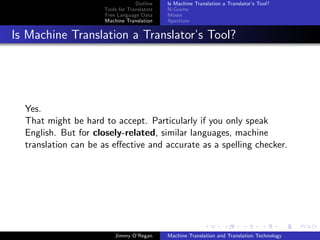 Outline    Is Machine Translation a Translator’s Tool?
                     Tools for Translators   N-Grams
                     Free Language Data      Moses
                     Machine Translation     Apertium


Is Machine Translation a Translator’s Tool?




  Yes.
  That might be hard to accept. Particularly if you only speak
  English. But for closely-related, similar languages, machine
  translation can be as eﬀective and accurate as a spelling checker.




                         Jimmy O’Regan       Machine Translation and Translation Technology
 