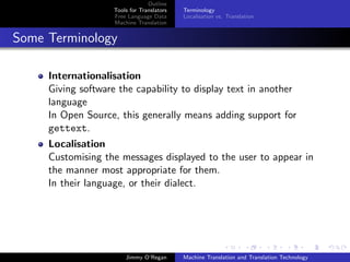 Outline
                    Tools for Translators   Terminology
                    Free Language Data      Localisation vs. Translation
                    Machine Translation


Some Terminology

     Internationalisation
     Giving software the capability to display text in another
     language
     In Open Source, this generally means adding support for
     gettext.
     Localisation
     Customising the messages displayed to the user to appear in
     the manner most appropriate for them.
     In their language, or their dialect.




                        Jimmy O’Regan       Machine Translation and Translation Technology
 