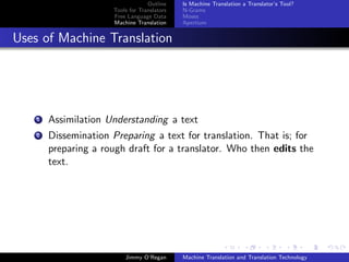 Outline    Is Machine Translation a Translator’s Tool?
                      Tools for Translators   N-Grams
                      Free Language Data      Moses
                      Machine Translation     Apertium


Uses of Machine Translation




    1   Assimilation Understanding a text
    2   Dissemination Preparing a text for translation. That is; for
        preparing a rough draft for a translator. Who then edits the
        text.




                          Jimmy O’Regan       Machine Translation and Translation Technology
 