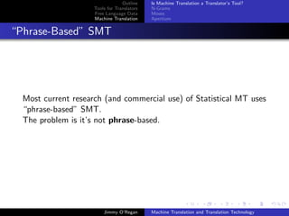 Outline    Is Machine Translation a Translator’s Tool?
                     Tools for Translators   N-Grams
                     Free Language Data      Moses
                     Machine Translation     Apertium


“Phrase-Based” SMT




  Most current research (and commercial use) of Statistical MT uses
  “phrase-based” SMT.
  The problem is it’s not phrase-based.




                         Jimmy O’Regan       Machine Translation and Translation Technology
 