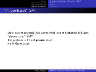 Outline    Is Machine Translation a Translator’s Tool?
                     Tools for Translators   N-Grams
                     Free Language Data      Moses
                     Machine Translation     Apertium


“Phrase-Based” SMT




  Most current research (and commercial use) of Statistical MT uses
  “phrase-based” SMT.
  The problem is it’s not phrase-based.
  It’s N-Gram based.




                         Jimmy O’Regan       Machine Translation and Translation Technology
 
