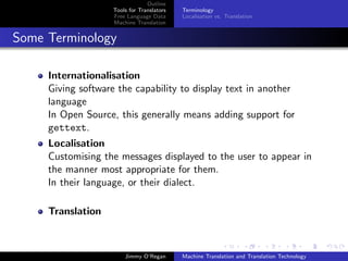 Outline
                    Tools for Translators   Terminology
                    Free Language Data      Localisation vs. Translation
                    Machine Translation


Some Terminology

     Internationalisation
     Giving software the capability to display text in another
     language
     In Open Source, this generally means adding support for
     gettext.
     Localisation
     Customising the messages displayed to the user to appear in
     the manner most appropriate for them.
     In their language, or their dialect.

     Translation



                        Jimmy O’Regan       Machine Translation and Translation Technology
 