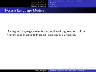 Outline    Is Machine Translation a Translator’s Tool?
                     Tools for Translators   N-Grams
                     Free Language Data      Moses
                     Machine Translation     Apertium


N-Gram Language Models




  An n-gram language model is a collection of n-grams for n..1: a
  trigram model includes trigrams, bigrams, and unigrams.




                         Jimmy O’Regan       Machine Translation and Translation Technology
 