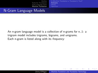 Outline    Is Machine Translation a Translator’s Tool?
                     Tools for Translators   N-Grams
                     Free Language Data      Moses
                     Machine Translation     Apertium


N-Gram Language Models




  An n-gram language model is a collection of n-grams for n..1: a
  trigram model includes trigrams, bigrams, and unigrams.
  Each n-gram is listed along with its frequency




                         Jimmy O’Regan       Machine Translation and Translation Technology
 