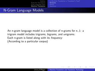 Outline    Is Machine Translation a Translator’s Tool?
                     Tools for Translators   N-Grams
                     Free Language Data      Moses
                     Machine Translation     Apertium


N-Gram Language Models




  An n-gram language model is a collection of n-grams for n..1: a
  trigram model includes trigrams, bigrams, and unigrams.
  Each n-gram is listed along with its frequency
  (According to a particular corpus)




                         Jimmy O’Regan       Machine Translation and Translation Technology
 