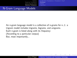 Outline    Is Machine Translation a Translator’s Tool?
                     Tools for Translators   N-Grams
                     Free Language Data      Moses
                     Machine Translation     Apertium


N-Gram Language Models




  An n-gram language model is a collection of n-grams for n..1: a
  trigram model includes trigrams, bigrams, and unigrams.
  Each n-gram is listed along with its frequency
  (According to a particular corpus)
  But, most importantly...




                         Jimmy O’Regan       Machine Translation and Translation Technology
 
