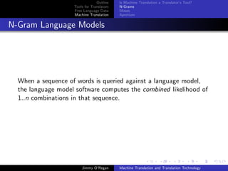Outline    Is Machine Translation a Translator’s Tool?
                    Tools for Translators   N-Grams
                    Free Language Data      Moses
                    Machine Translation     Apertium


N-Gram Language Models




  When a sequence of words is queried against a language model,
  the language model software computes the combined likelihood of
  1..n combinations in that sequence.




                        Jimmy O’Regan       Machine Translation and Translation Technology
 