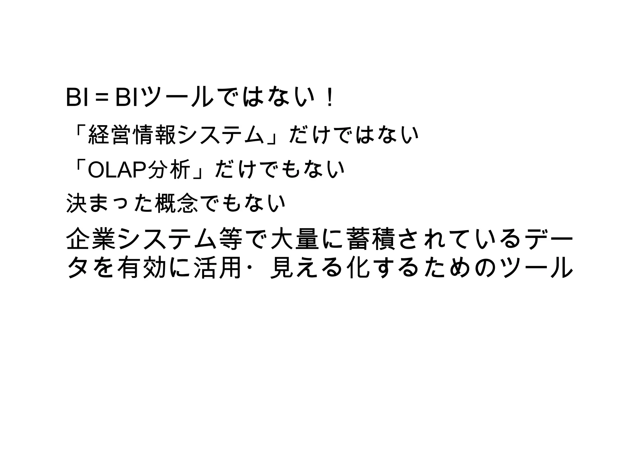 BI＝BIツールではない！
「経営情報システム」だけではない
「OLAP分析」だけでもない
決まった概念でもない
企業システム等で大量に蓄積されているデー
タを有効に活用・見える化するためのツール
 