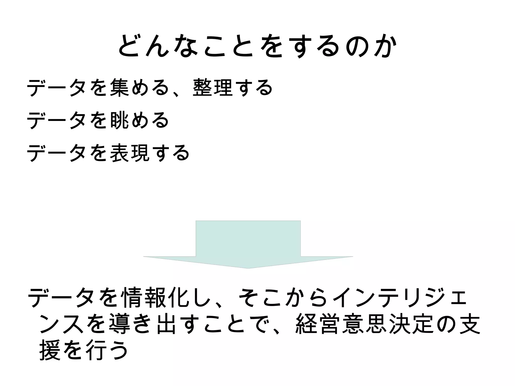 どんなことをするのか
データを集める、整理する
データを眺める
データを表現する




データを情報化し、そこからインテリジェ
ンスを導き出すことで、経営意思決定の支
援を行う
 
