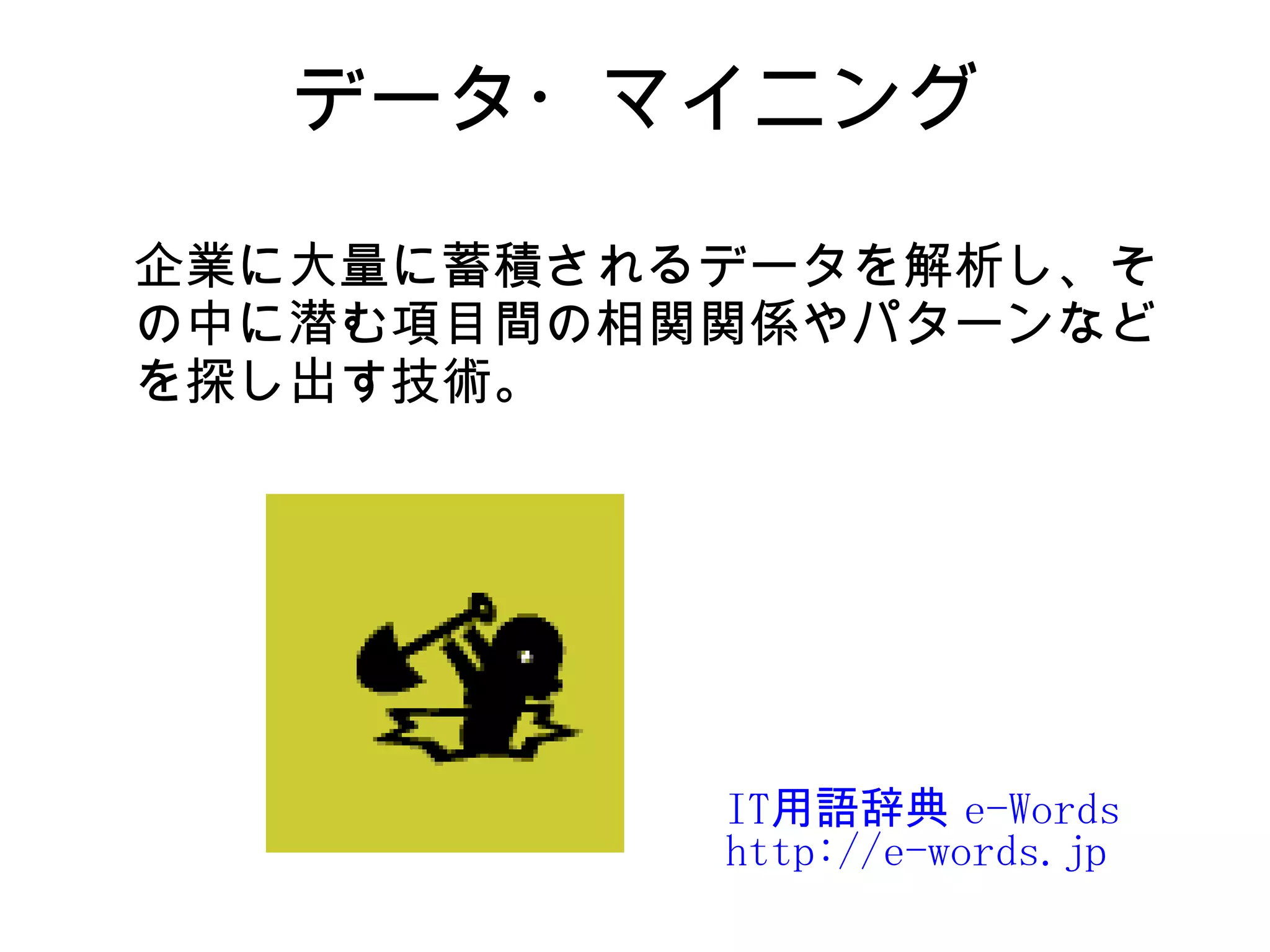 データ・マイニング

企業に大量に蓄積されるデータを解析し、そ
の中に潜む項目間の相関関係やパターンなど
を探し出す技術。




           IT用語辞典 e-Words
           http://e-words.jp
 