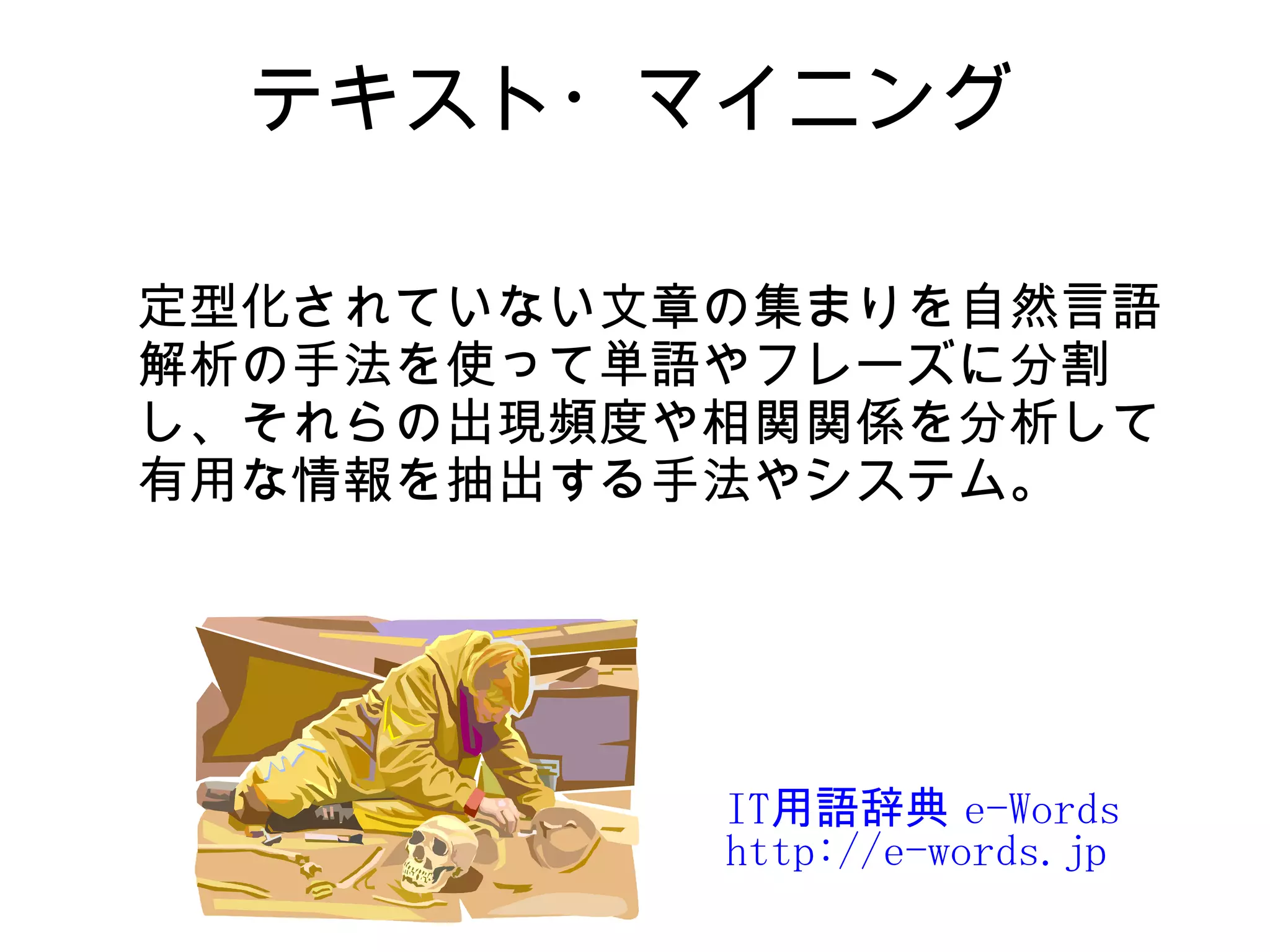 テキスト・マイニング

定型化されていない文章の集まりを自然言語
解析の手法を使って単語やフレーズに分割
し、それらの出現頻度や相関関係を分析して
有用な情報を抽出する手法やシステム。




           IT用語辞典 e-Words
           http://e-words.jp
 