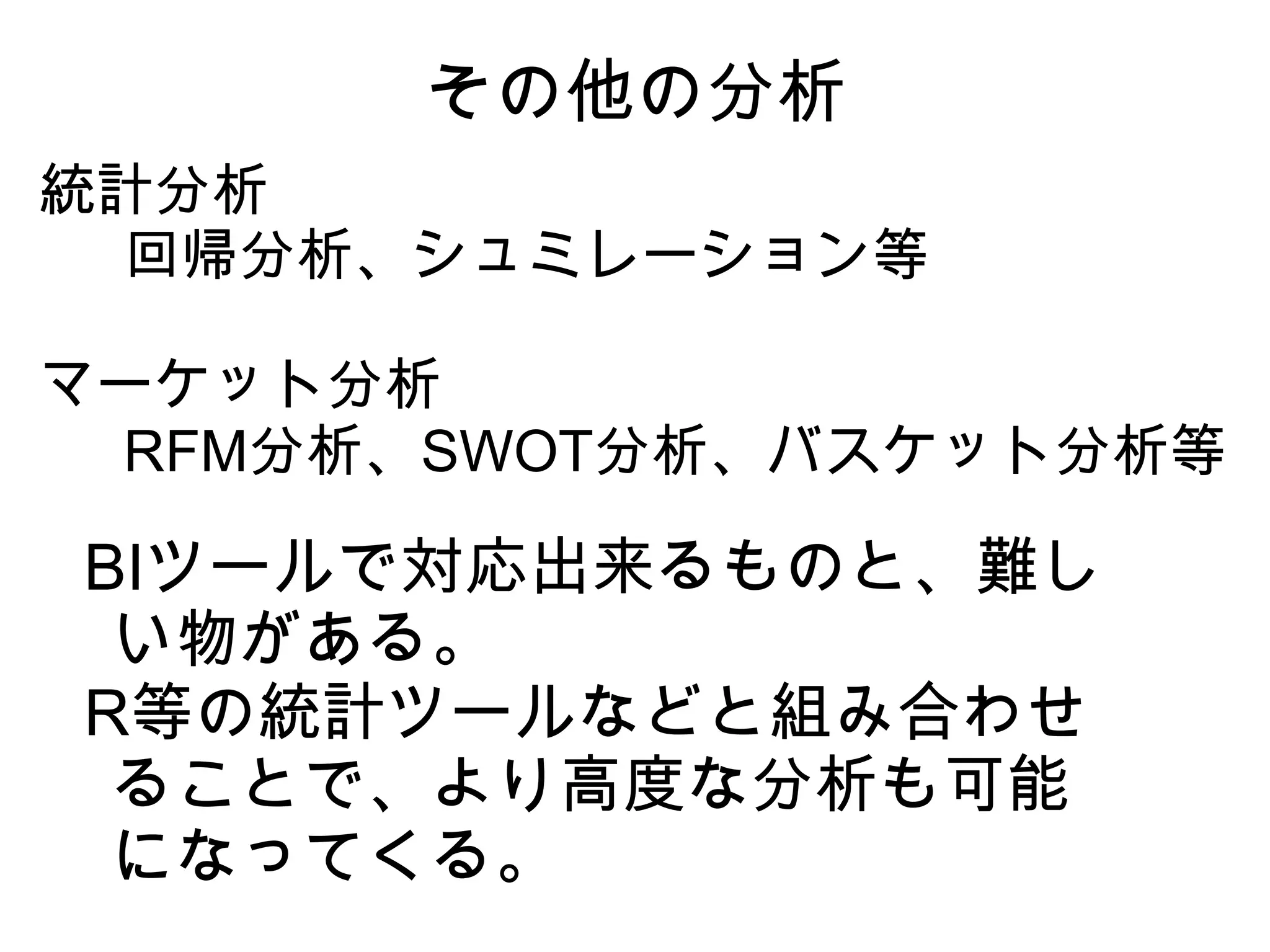 その他の分析
統計分析
　回帰分析、シュミレーション等

マーケット分析
　RFM分析、SWOT分析、バスケット分析等

BIツールで対応出来るものと、難し
 い物がある。
R等の統計ツールなどと組み合わせ
 ることで、より高度な分析も可能
 になってくる。
 