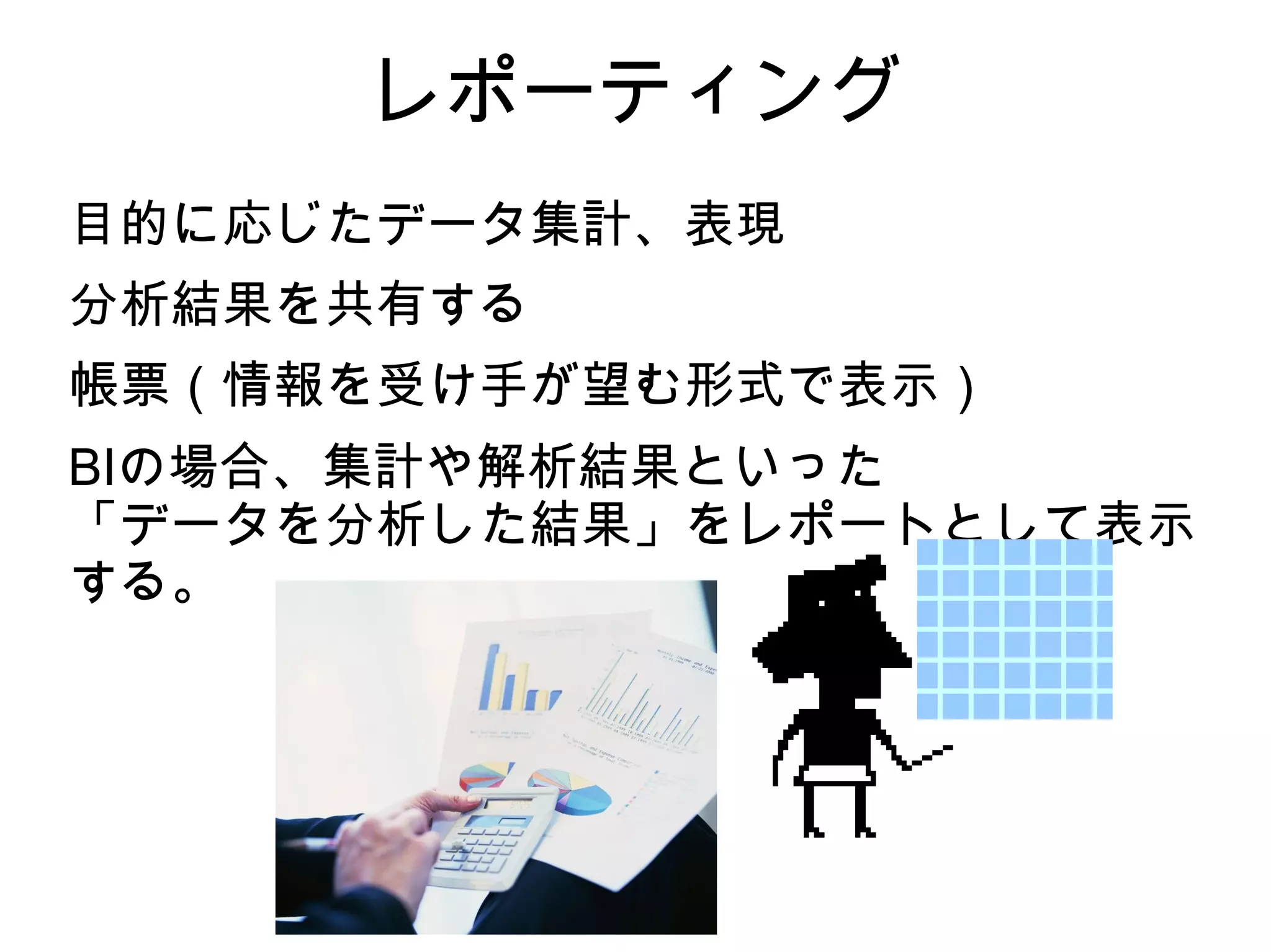 レポーティング
目的に応じたデータ集計、表現
分析結果を共有する
帳票（情報を受け手が望む形式で表示）
BIの場合、集計や解析結果といった
「データを分析した結果」をレポートとして表示
する。
 