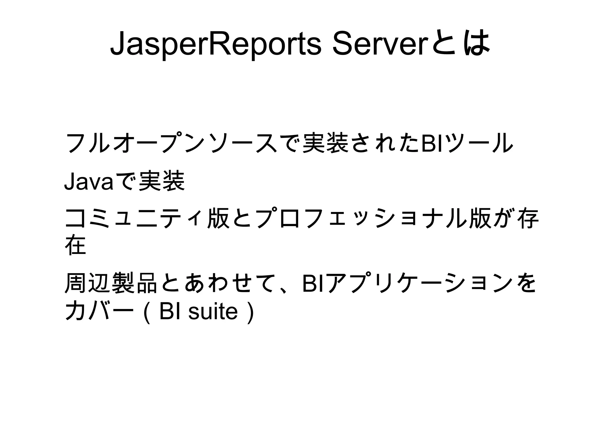 JasperReports Serverとは

フルオープンソースで実装されたBIツール
Javaで実装
コミュニティ版とプロフェッショナル版が存
在
周辺製品とあわせて、BIアプリケーションを
カバー（BI suite）
 