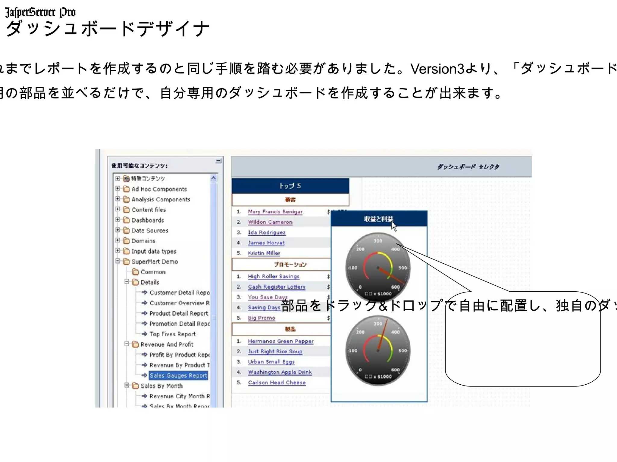 JasperServer Pro
 ダッシュボードデザイナー

れまでレポートを作成するのと同じ手順を踏む必要がありました。Version3より、「ダッシュボード
用の部品を並べるだけで、自分専用のダッシュボードを作成することが出来ます。




                      部品をドラッグ&ドロップで自由に配置し、独自のダッ
 