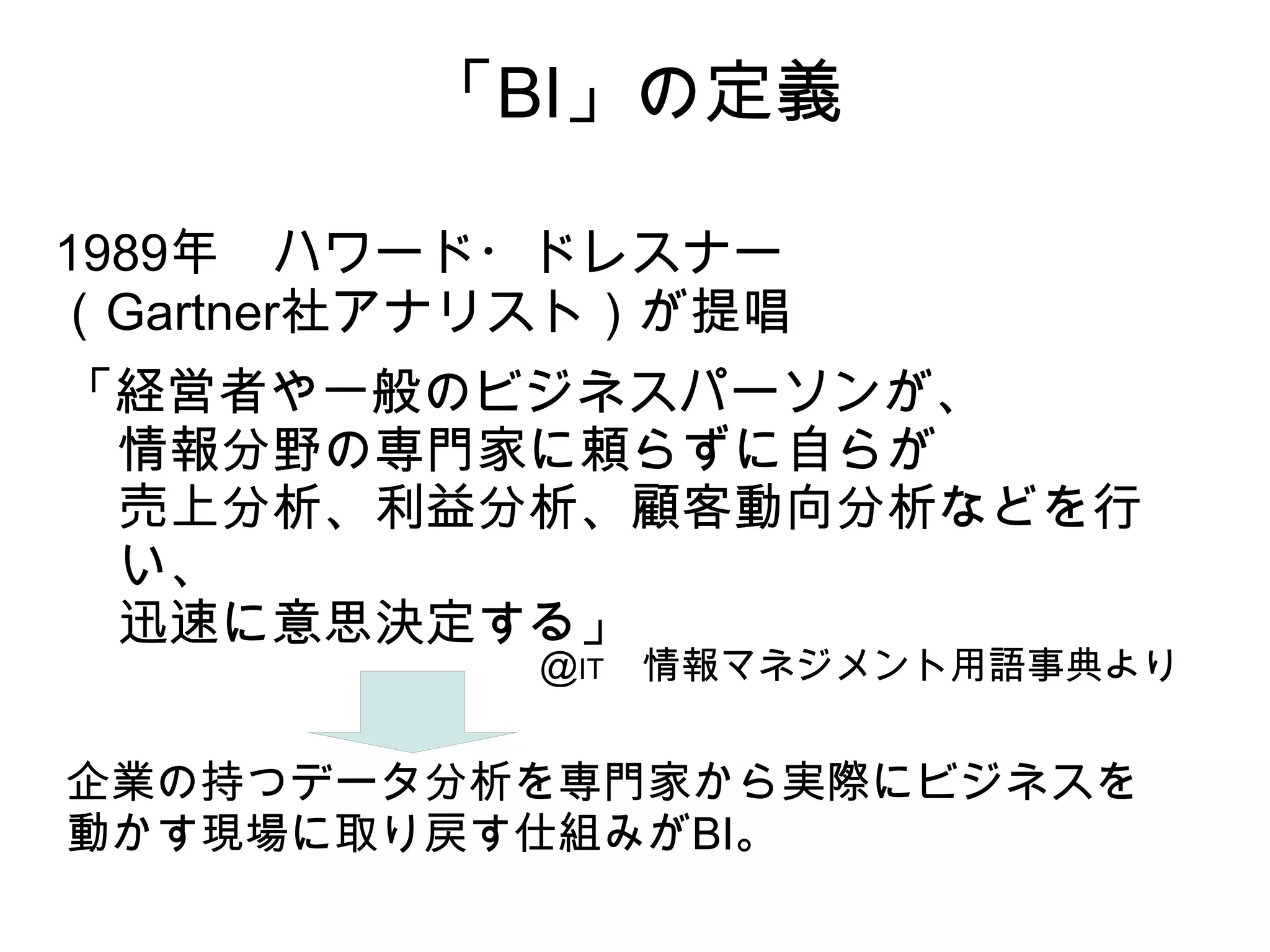 「BI」の定義

1989年　ハワード・ドレスナー
（Gartner社アナリスト）が提唱
「経営者や一般のビジネスパーソンが、
 情報分野の専門家に頼らずに自らが
 売上分析、利益分析、顧客動向分析などを行
 い、
 迅速に意思決定する」
           ＠IT　情報マネジメント用語事典より


企業の持つデータ分析を専門家から実際にビジネスを
動かす現場に取り戻す仕組みがBI。
 